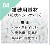 04　猫砂用基材（粒状ベントナイト）　用途：ペット用トイレ砂＜高防臭・脱臭性　高吸収・固化性＞